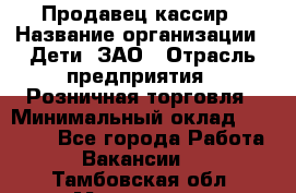 Продавец-кассир › Название организации ­ Дети, ЗАО › Отрасль предприятия ­ Розничная торговля › Минимальный оклад ­ 27 000 - Все города Работа » Вакансии   . Тамбовская обл.,Моршанск г.